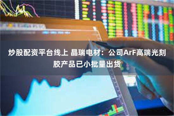 炒股配资平台线上 晶瑞电材：公司ArF高端光刻胶产品已小批量出货