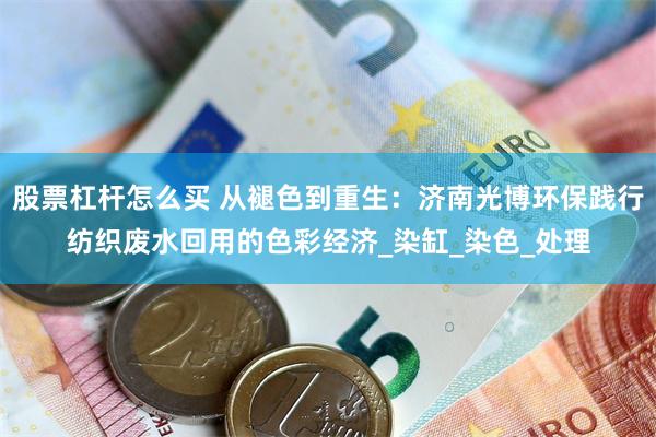 股票杠杆怎么买 从褪色到重生：济南光博环保践行纺织废水回用的色彩经济_染缸_染色_处理