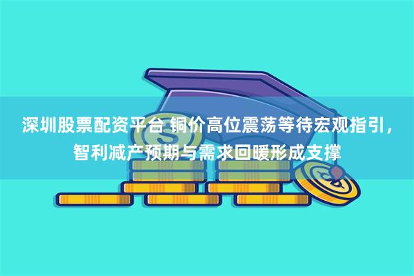 深圳股票配资平台 铜价高位震荡等待宏观指引，智利减产预期与需求回暖形成支撑