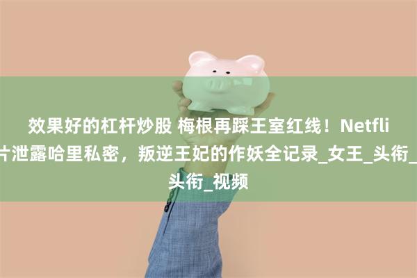 效果好的杠杆炒股 梅根再踩王室红线！Netflix新片泄露哈里私密，叛逆王妃的作妖全记录_女王_头衔_视频