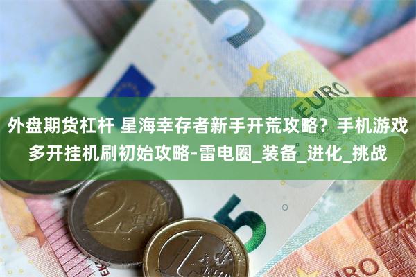 外盘期货杠杆 星海幸存者新手开荒攻略?手机游戏多开挂机刷初始攻略-雷电圈_装备_进化_挑战