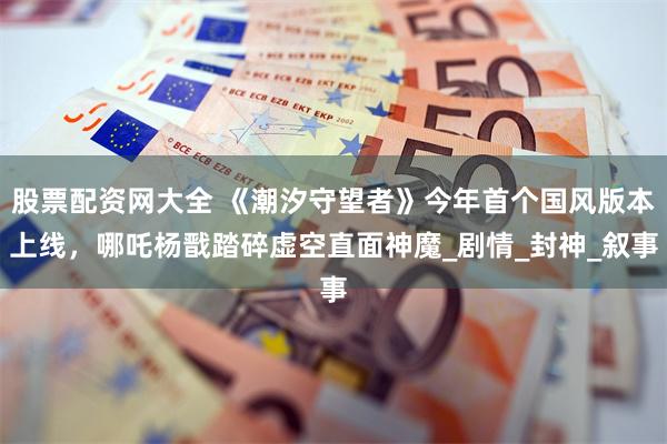 股票配资网大全 《潮汐守望者》今年首个国风版本上线，哪吒杨戬踏碎虚空直面神魔_剧情_封神_叙事
