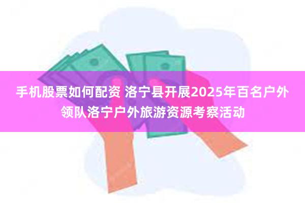 手机股票如何配资 洛宁县开展2025年百名户外领队洛宁户外旅游资源考察活动