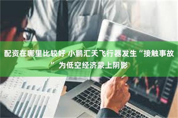 配资在哪里比较好 小鹏汇天飞行器发生“接触事故” 为低空经济蒙上阴影