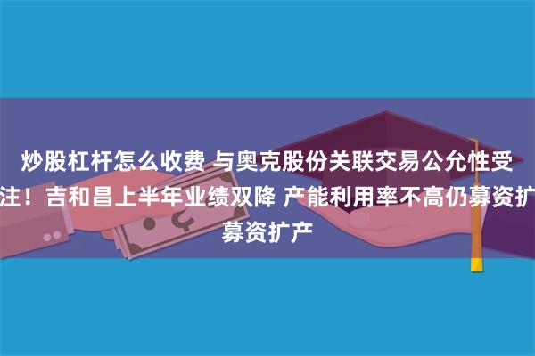 炒股杠杆怎么收费 与奥克股份关联交易公允性受关注!吉和昌上半年业绩双降 产能利用率不高仍募资扩产