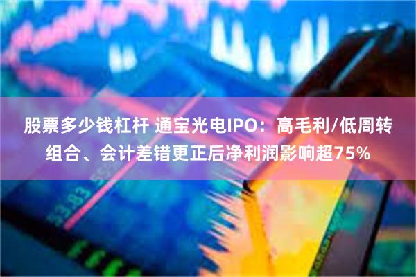 股票多少钱杠杆 通宝光电IPO：高毛利/低周转组合、会计差错更正后净利润影响超75%