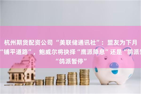 杭州期货配资公司 “美联储通讯社”:盟友为下月降息“铺平道路”,鲍威尔将抉择“鹰派降息”还是“鸽派暂停”