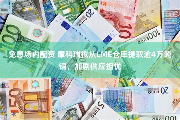 免息场内配资 摩科瑞拟从LME仓库提取逾4万吨铜，加剧供应担忧