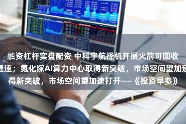 融资杠杆实盘配资 中科宇航择机开展火箭可回收试验,商业航天发展提速;氮化镓AI算力中心取得新突破,市场空间望加速打开——《投资早参》