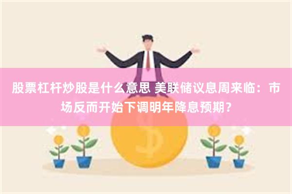 股票杠杆炒股是什么意思 美联储议息周来临：市场反而开始下调明年降息预期？