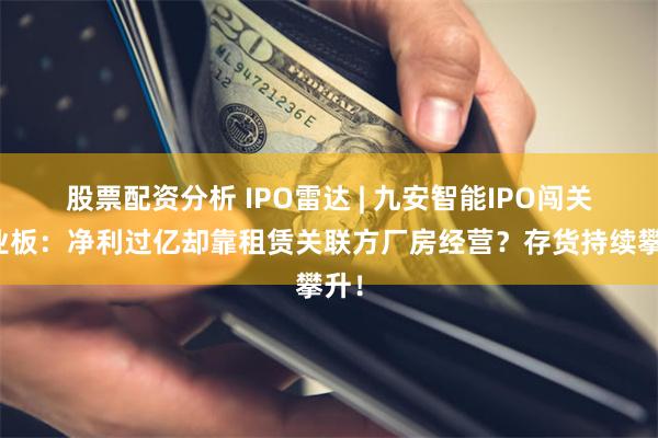 股票配资分析 IPO雷达 | 九安智能IPO闯关创业板:净利过亿却靠租赁关联方厂房经营?存货持续攀升!